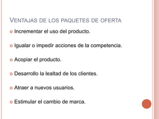 Ventajas de los paquetes de ofertaIncrementar el uso del producto.Igualar o impedir acciones de la competencia.Acopiar el producto.Desarrollo la lealtad de los clientes.Atraer a nuevos usuarios.Estimular el cambio de marca.