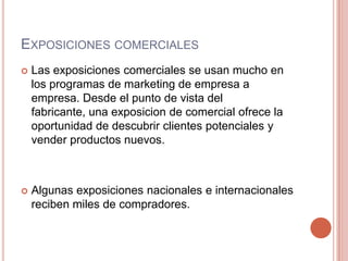 ExposicionescomercialesLas exposicionescomerciales se usan mucho en los programas de marketing de empresa a empresa. Desde el punto de vista del fabricante, una exposicion de comercialofrece la oportunidad de descubrirclientespotenciales y vender productosnuevos.Algunasexposicionesnacionales e internacionalesreciben miles de compradores.
