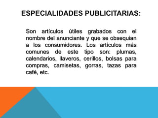 Son artículos útiles grabados con el
nombre del anunciante y que se obsequian
a los consumidores. Los artículos más
comunes de este tipo son: plumas,
calendarios, llaveros, cerillos, bolsas para
compras, camisetas, gorras, tazas para
café, etc.
ESPECIALIDADES PUBLICITARIAS:
 