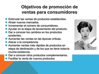Objetivos de promoción de
ventas para consumidores
Estimular las ventas de productos establecidos.
Atraer nuevos mercados.
Incrementar el número de consumidores.
Ayudar en la etapa de lanzamiento del producto.
Dar a conocer los cambios en los productos
existentes.
Aumentar las ventas en las épocas críticas.
Atacar a la competencia.
Aumentar ventas más rápidas de productos en
etapa de declinación y de los que se tiene todavía
mucha existencia.
Dar a conocer otros productos complementarios.
Facilitar la venta de nuevos productos
 