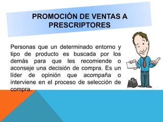 PROMOCIÓN DE VENTAS A
PRESCRIPTORES
Personas que un determinado entorno y
tipo de producto es buscada por los
demás para que les recomiende o
aconseje una decisión de compra. Es un
líder de opinión que acompaña o
interviene en el proceso de selección de
compra.
 
