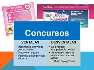 Concursos
VENTAJAS
• incrementa el nivel de
productividad
• Trabajo en equipo
• Incentiva a cumplir con
eficacia
DESVENTAJAS
• Se produce
competencia desleal
• Se rompen lazos de
amistad en muchos
casos
• Trabajo bajo presión
 