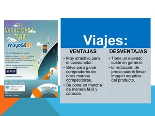 Viajes:
VENTAJAS
• Muy atractivo para
el consumidor.
• Sirve para ganar
compradores de
otras marcas
competidoras.
• Se pone en marcha
de manera fácil y
cómoda.
DESVENTAJAS
• Tiene un elevado
coste en general.
• la reducción de
precio puede llevar
imagen negativa
del producto.
 