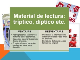 Material de lectura:
tríptico, díptico etc.
VENTAJAS
• Podrá presentar su empresa de
forma fácil y económica.
• Es posible plasmar la esencia de
una empresa en un único
documento.
• El material usado transmite
confianza y es de larga duración.
• Son muy prácticos ya que pueden
consultarse en cualquier momento.
DESVENTAJAS
• Puede que la información no
esté bien ubicada y sea difícil de
entender.
• El material de lectura no sea
llamativo y original.
• El material de lectura no sea
llame la atención y no contenga
información relevante.
• .
Material de lectura:
tríptico, díptico etc.
VENTAJAS
• Podrá presentar su empresa
de forma fácil y económica.
• Es posible plasmar la esencia
de una empresa.
• El material usado transmite
confianza y es de larga
duración.
DESVENTAJAS
• Puede que la información no
esté bien ubicada y sea difícil
de entender.
• El material de lectura no sea
llamativo y original.
 