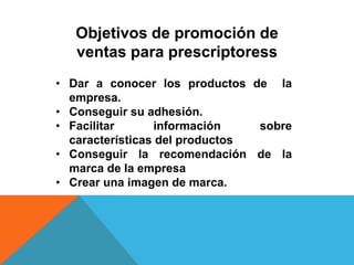 Objetivos de promoción de
ventas para prescriptoress
• Dar a conocer los productos de la
empresa.
• Conseguir su adhesión.
• Facilitar información sobre
características del productos
• Conseguir la recomendación de la
marca de la empresa
• Crear una imagen de marca.
 