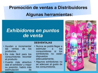 Promoción de ventas a Distribuidores
Algunas herramientas:
Exhibidores en puntos
de venta
• Ayudan a incrementar
las ventas de los
productos.
• Es más fácil para los
consumidores recordar
el producto
• Cuanto más atractivo
sea el exhibidor y mejor
su posición, habrá más
estimulación de
DESVENTAJAS
• Nunca se podrá llegar a
estimular a los
consumidores si los
exhibidores no están
dispuestos
adecuadamente.
• Algunos exhibidores no
se adecuan al gusto de
los consumidores.
 