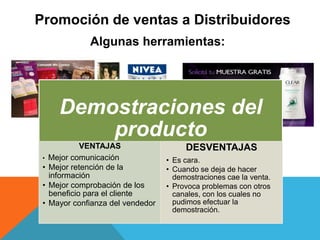 Promoción de ventas a Distribuidores
Algunas herramientas:
Demostraciones del
producto
VENTAJAS
• Mejor comunicación
• Mejor retención de la
información
• Mejor comprobación de los
beneficio para el cliente
• Mayor confianza del vendedor
DESVENTAJAS
• Es cara.
• Cuando se deja de hacer
demostraciones cae la venta.
• Provoca problemas con otros
canales, con los cuales no
pudimos efectuar la
demostración.
 
