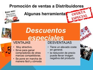 Promoción de ventas a Distribuidores
Algunas herramientas
Descuentos
especialesVENTAJAS
• Muy atractivo.
• Sirve para ganar
compradores de otras
marcas competidoras.
• Se pone en marcha de
manera fácil y cómoda
DESVENTAJAS
• Tiene un elevado coste
en general.
• la reducción de precio
puede llevar imagen
negativa del producto
 