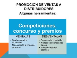 PROMOCIÓN DE VENTAS A
DISTRIBUIDORES
Algunas herramientas:
Competiciones,
concurso y premios
VENTAJAS
• Se dan premios
motivantes.
• No se afecta la línea del
producto
DESVENTAJAS
• Se necesita creatividad.
• No todos entienden las
bases.
• No todos reciben
premios.
 