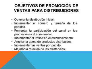 OBJETIVOS DE PROMOCIÓN DE
VENTAS PARA DISTRIBUIDORES
• Obtener la distribución inicial.
• Incrementar el número y tamaño de los
pedidos.
• Fomentar la participación del canal en las
promociones al consumidor.
• Incrementar el tráfico en el establecimiento.
• Ampliar la gama de productos distribuidos.
• Incrementar las ventas por pedido.
• Mejorar la rotación de las existencias.
 