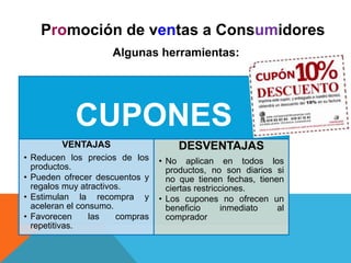 Promoción de ventas a Consumidores
Algunas herramientas:
CUPONES
VENTAJAS
• Reducen los precios de los
productos.
• Pueden ofrecer descuentos y
regalos muy atractivos.
• Estimulan la recompra y
aceleran el consumo.
• Favorecen las compras
repetitivas.
DESVENTAJAS
• No aplican en todos los
productos, no son diarios si
no que tienen fechas, tienen
ciertas restricciones.
• Los cupones no ofrecen un
beneficio inmediato al
comprador
 