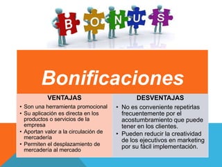 Bonificaciones
VENTAJAS
• Son una herramienta promocional
• Su aplicación es directa en los
productos o servicios de la
empresa
• Aportan valor a la circulación de
mercadería
• Permiten el desplazamiento de
mercadería al mercado
DESVENTAJAS
• No es conveniente repetirlas
frecuentemente por el
acostumbramiento que puede
tener en los clientes.
• Pueden reducir la creatividad
de los ejecutivos en marketing
por su fácil implementación.
 