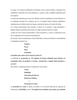 En cuanto a los esfuerzos publicitarios de Moulinex, éstos no fueron inútiles y ciertamente han
contribuido al desarrollo de la marca Moulinex y a generar ventas y utilidades importantes para
esta empresa.
La razón más importante por la que el Sr. Morales se llevó los productos de marca Osterizer, es
el combinado mercantil de la empresa, que en su momento incluyó esfuerzos publicitarios
importantes que ya habían creado una imagen y posición de marca en la mente del cliente.
Los eventos promocionales antes descritos se dieron en el momento y lugar apropiados, y
lograron obtener la preferencia del cliente en la etapa crucial de efectuar la compra.
¿Cuáles son estos eventos promocionales? ¿Cómo funcionan?, y ¿Cómo se relacionan con los
otros componentes de la mezcla de mercadotecnia?
De acuerdo al autor norteaméricano Jerome McCarthy, las áreas de decisión en mercadotecnia
(“combinado mercantil”) son:
Producto
Precio
Plaza
Promoción
Conocidas estas cuatro áreas como las cuatro P’s.
La definición de promoción es: “El conjunto de técnicas diseñadas para informar al
consumidor sobre un producto o servicio, e incentivarlo a adquirir dicho producto o
servicio”.
Esta cuarta P, llamada promoción se subdivide en varios rubros:
Ventas
Publicidad
Mercadotecnia Directa
Relaciones Públicas,
y
Promoción de Ventas
La promoción de ventas se define, de acuerdo a la Asociación Mexicana de Agencias de
Promociones (AMAPRO), como: “El conjunto de actividades comerciales, que mediante
 