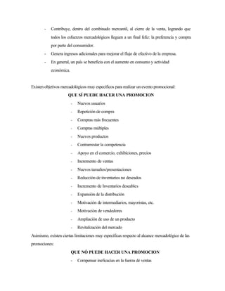 - Contribuye, dentro del combinado mercantil, al cierre de la venta, logrando que
todos los esfuerzos mercadológicos lleguen a un final feliz: la preferencia y compra
por parte del consumidor.
- Genera ingresos adicionales para mejorar el flujo de efectivo de la empresa.
- En general, un país se beneficia con el aumento en consumo y actividad
económica.
Existen objetivos mercadológicos muy específicos para realizar un evento promocional:
QUE SÍ PUEDE HACER UNA PROMOCION
- Nuevos usuarios
- Repetición de compra
- Compras más frecuentes
- Compras múltiples
- Nuevos productos
- Contrarrestar la competencia
- Apoyo en el comercio, exhibiciones, precios
- Incremento de ventas
- Nuevos tamaños/presentaciones
- Reducción de inventarios no deseados
- Incremento de Inventarios deseables
- Expansión de la distribución
- Motivación de intermediarios, mayoristas, etc.
- Motivación de vendedores
- Ampliación de uso de un producto
- Revitalización del mercado
Asimismo, existen ciertas limitaciones muy específicas respecto al alcance mercadológico de las
promociones:
QUE NÓ PUEDE HACER UNA PROMOCION
- Compensar ineficacias en la fuerza de ventas
 