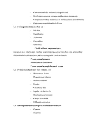 - Contrarrestar niveles inadecuados de publicidad
- Resolver problemas de empaque, calidad, sabor, tamaño, etc.
- Compensar un trabajo inadecuado de nuestros canales de distribución
- Contrarrestar una distribución deficiente
Los eventos promocionales deben ser :
- Prácticos
- Cuantificables
- Alcanzables
- Compatibles
- Entendibles
Clasificación de las promociones:
Existen diversos criterios para clasificar las promociones, pero el más obvio sería el considerar
al beneficiario de dichos eventos, por lo que una posible clasificación sería:
Promociones al comercio
Promociones al consumidor
Promociones a la propia fuerza de ventas
Las promociones al comercio más comunes son:
- Descuento en factura
- Descuento por volumen
- Producto adicional
- Premios
- Concursos y rifas
- Impulso a la distribución
- Bonificaciones al comercio
- Compra de espacios
- Publicidad cooperativa
Las técnicas promocionales dirigidas al consumidor incluyen:
- Cupones
- Muestreos
 