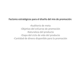 Factores estratégicos para el diseño del mix de promoción:-Auditorio de meta-Objetivo del esfuerzo de promoción-Naturaleza del producto-Etapa del ciclo de vida del producto-Cantidad de dinero disponible para la promoción