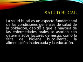 SALUD BUCAL
La salud bucal es un aspecto fundamental
de las condiciones generales de salud de
la población, debido a que la mayoría de
las enfermedades orales se asocian con
determinados factores de riesgo, como la
falta de higiene buco-dental, la
alimentación inadecuada y la educación.
 