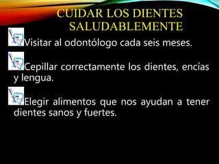 CUIDAR LOS DIENTES
SALUDABLEMENTE
Visitar al odontólogo cada seis meses.
Cepillar correctamente los dientes, encías
y lengua.
Elegir alimentos que nos ayudan a tener
dientes sanos y fuertes.
 