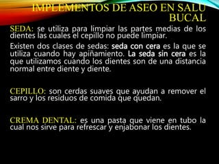 IMPLEMENTOS DE ASEO EN SALU
BUCAL
SEDA: se utiliza para limpiar las partes medias de los
dientes las cuales el cepillo no puede limpiar.
Existen dos clases de sedas: seda con cera es la que se
utiliza cuando hay apiñamiento. La seda sin cera es la
que utilizamos cuando los dientes son de una distancia
normal entre diente y diente.
CEPILLO: son cerdas suaves que ayudan a remover el
sarro y los residuos de comida que quedan.
CREMA DENTAL: es una pasta que viene en tubo la
cual nos sirve para refrescar y enjabonar los dientes.
 