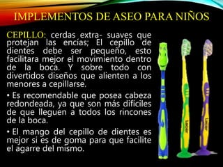 IMPLEMENTOS DE ASEO PARA NIÑOS
CEPILLO: cerdas extra- suaves que
protejan las encías; El cepillo de
dientes debe ser pequeño, esto
facilitara mejor el movimiento dentro
de la boca. Y sobre todo con
divertidos diseños que alienten a los
menores a cepillarse.
• Es recomendable que posea cabeza
redondeada, ya que son más difíciles
de que lleguen a todos los rincones
de la boca.
• El mango del cepillo de dientes es
mejor si es de goma para que facilite
el agarre del mismo.
 