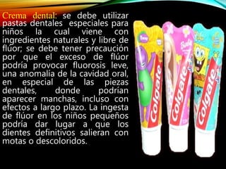 Crema dental: se debe utilizar
pastas dentales especiales para
niños la cual viene con
ingredientes naturales y libre de
flúor; se debe tener precaución
por que el exceso de flúor
podría provocar fluorosis leve,
una anomalía de la cavidad oral,
en especial de las piezas
dentales, donde podrían
aparecer manchas, incluso con
efectos a largo plazo. La ingesta
de flúor en los niños pequeños
podría dar lugar a que los
dientes definitivos salieran con
motas o descoloridos.
 