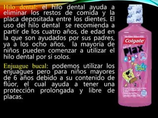 Hilo dental: el hilo dental ayuda a
eliminar los restos de comida y la
placa depositada entre los dientes. El
uso del hilo dental se recomienda a
partir de los cuatro años, de edad en
la que son ayudados por sus padres,
ya a los ocho años, la mayoría de
niños pueden comenzar a utilizar el
hilo dental por sí solos.
Enjuague bucal: podemos utilizar los
enjuagues pero para niños mayores
de 6 años debido a su contenido de
flúor, el cual ayuda a tener una
protección prolongada y libre de
placas.
 