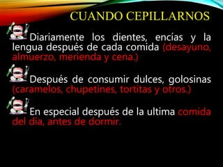 CUANDO CEPILLARNOS
Diariamente los dientes, encías y la
lengua después de cada comida (desayuno,
almuerzo, merienda y cena.)
Después de consumir dulces, golosinas
(caramelos, chupetines, tortitas y otros.)
En especial después de la ultima comida
del día, antes de dormir.
 