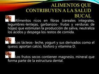 ALIMENTOS QUE
CONTRIBUYEN A LA SALUD
BUCAL
Alimentos ricos en fibras (cereales integrales,
legumbres-lentejas, garbanzos- frutas y verduras de
hojas) que estimulan la producción de saliva, neutraliza
los ácidos y despega los restos de comida.
Los lácteos- leche, yogurt y sus derivados como el
queso; aportan calcio, fosforo y vitamina D.
Los frutos secos contienen magnesio, mineral que
forma parte de la estructura dental.
 