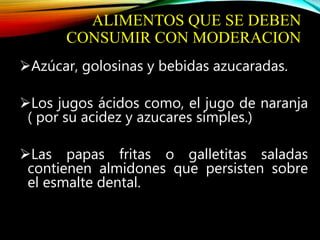 ALIMENTOS QUE SE DEBEN
CONSUMIR CON MODERACION
Azúcar, golosinas y bebidas azucaradas.
Los jugos ácidos como, el jugo de naranja
( por su acidez y azucares simples.)
Las papas fritas o galletitas saladas
contienen almidones que persisten sobre
el esmalte dental.
 