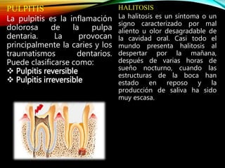 PULPITIS
La pulpitis es la inflamación
dolorosa de la pulpa
dentaria. La provocan
principalmente la caries y los
traumatismos dentarios.
Puede clasificarse como:
 Pulpitis reversible
 Pulpitis irreversible
HALITOSIS
La halitosis es un síntoma o un
signo caracterizado por mal
aliento u olor desagradable de
la cavidad oral. Casi todo el
mundo presenta halitosis al
despertar por la mañana,
después de varias horas de
sueño nocturno, cuando las
estructuras de la boca han
estado en reposo y la
producción de saliva ha sido
muy escasa.
 