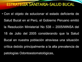 ESTRATEGIA SANITARIA-SALUD BUCAL
• Con el objeto de solucionar el estado deficiente de
Salud Bucal en el Perú, el Gobierno Peruano emitió
la Resolución Ministerial No 538 – 2005/MINSA del
18 de Julio del 2005 considerando que la Salud
Bucal en nuestra población atraviesa una situación
crítica debido principalmente a la alta prevalencia de
patologías Odontoestomatológicas,
 