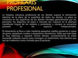PROFILAXIS
PROFESIONAL
La limpieza mecánica profesional de los dientes supone la eliminación
selectiva de la placa de la superficie de todos los dientes. La placa se
concentra en las superficies de los dientes obviadas generalmente por los
pacientes: los depósitos de placa a menudo son mayores en la abertura
mandibular lingual de los molares y premolares y siempre se encuentra
presente en los espacios interproximales.
El tratamiento se lleva a cabo mediante pequeños cepillos giratorios o copas
de goma, raspadores curetas o dispositivos ultrasónicos. Dado que esta tarea
es muy laboriosa y requiere mucho tiempo, constantemente se están
buscando métodos nuevos para conseguir un tratamiento más efectivo que
sea tan inofensivo como cómodo para el paciente.
 