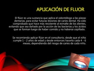 APLICACIÓN DE FLUOR
El flúor es una sustancia que aplica el odontólogo a las piezas
dentarias, para evitar futuras lesiones de caries dental. Ha sido
comprobado que hace más resistente al esmalte de los dientes,
evitando que sea dañado por la acción de las bacterias y los ácidos
que se forman luego de haber comido y no haberse cepillado.
Se recomienda aplicar flúor en el consultorio, desde que el niño
cumple 1 - 2 años de edad y desde entonces hacerlo cada 4 - 6
meses, dependiendo del riesgo de caries de cada niño.
 