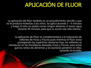 APLICACIÓN DE FLUOR
La aplicación del flúor también es un procedimiento sencillo y que
no le produce molestias a los niños. Se aplica durante 2 - 4 minutos
y luego el niño no podrá comer ningún alimento ni tomar agua
durante 30 minutos, para que su acción sea más intensa.
La aplicación de Flúor es complementaria a la colocación de
sellantes de Fosas y Fisuras pues mientras el Flúor actúa
protegiendo las superficies dentarias lisas, los sellantes se
introducen en las hendiduras llamadas Fosas y Fisuras, para evitar
que los restos de alimentos y las bacterias penetren en ellas,
cariando el esmalte.
 