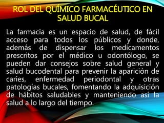 ROL DEL QUÍMICO FARMACÉUTICO EN
SALUD BUCAL
La farmacia es un espacio de salud, de fácil
acceso para todos los públicos y donde,
además de dispensar los medicamentos
prescritos por el médico u odontólogo, se
pueden dar consejos sobre salud general y
salud bucodental para prevenir la aparición de
caries, enfermedad periodontal y otras
patologías bucales, fomentando la adquisición
de hábitos saludables y manteniendo así la
salud a lo largo del tiempo.
 