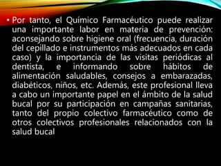 • Por tanto, el Químico Farmacéutico puede realizar
una importante labor en materia de prevención:
aconsejando sobre higiene oral (frecuencia, duración
del cepillado e instrumentos más adecuados en cada
caso) y la importancia de las visitas periódicas al
dentista, e informando sobre hábitos de
alimentación saludables, consejos a embarazadas,
diabéticos, niños, etc. Además, este profesional lleva
a cabo un importante papel en el ámbito de la salud
bucal por su participación en campañas sanitarias,
tanto del propio colectivo farmacéutico como de
otros colectivos profesionales relacionados con la
salud bucal
 