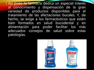 • Así pues, la farmacia dedica un especial interés
al conocimiento y dispensación de la gran
variedad de productos disponibles para el
tratamiento de las afectaciones bucales. Y, de
hecho, se exige a los farmacéuticos que estén
bien formados en salud bucodental y en
alimentación para poder facilitar los más
adecuados consejos de salud sobre estas
patologías.
 