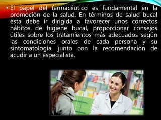 • El papel del farmacéutico es fundamental en la
promoción de la salud. En términos de salud bucal
ésta debe ir dirigida a favorecer unos correctos
hábitos de higiene bucal, proporcionar consejos
útiles sobre los tratamientos más adecuados según
las condiciones orales de cada persona y su
sintomatología, junto con la recomendación de
acudir a un especialista.
 