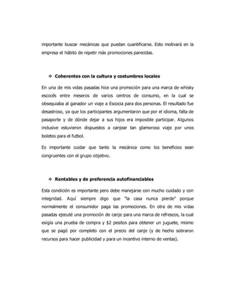 importante buscar mecánicas que puedan cuantificarse. Esto motivará en la
empresa el hábito de repetir más promociones parecidas.
 Coherentes con la cultura y costumbres locales
En una de mis vidas pasadas hice una promoción para una marca de whisky
escocés entre meseros de varios centros de consumo, en la cual se
obsequiaba al ganador un viaje a Escocia para dos personas. El resultado fue
desastroso, ya que los participantes argumentaron que por el idioma, falta de
pasaporte y de dónde dejar a sus hijos era imposible participar. Algunos
inclusive estuvieron dispuestos a canjear tan glamoroso viaje por unos
boletos para el futbol.
Es importante cuidar que tanto la mecánica como los beneficios sean
congruentes con el grupo objetivo.
 Rentables y de preferencia autofinanciables
Esta condición es importante pero debe manejarse con mucho cuidado y con
integridad. Aquí siempre digo que “la casa nunca pierde” porque
normalmente el consumidor paga las promociones. En otra de mis vidas
pasadas ejecuté una promoción de canje para una marca de refrescos, la cual
exigía una prueba de compra y $2 pesitos para obtener un juguete, mismo
que se pagó por completo con el precio del canje (y de hecho sobraron
recursos para hacer publicidad y para un incentivo interno de ventas).
 