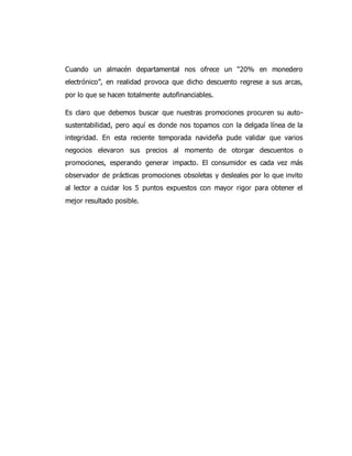 Cuando un almacén departamental nos ofrece un “20% en monedero
electrónico”, en realidad provoca que dicho descuento regrese a sus arcas,
por lo que se hacen totalmente autofinanciables.
Es claro que debemos buscar que nuestras promociones procuren su auto-
sustentabilidad, pero aquí es donde nos topamos con la delgada línea de la
integridad. En esta reciente temporada navideña pude validar que varios
negocios elevaron sus precios al momento de otorgar descuentos o
promociones, esperando generar impacto. El consumidor es cada vez más
observador de prácticas promociones obsoletas y desleales por lo que invito
al lector a cuidar los 5 puntos expuestos con mayor rigor para obtener el
mejor resultado posible.
 