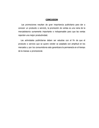 CONCUSION
Las promociones resultan de gran importancia publicitaria para dar a
conocer un producto o servició, la promoción de ventas es una rama de la
mercadotecnia sumamente importante e indispensable para que las ventas
reporten una mejor productividad.
Las actividades publicitarias deben ser estudias con el fin de que el
producto o servicio que se quiere vender se aceptado con amplitud en los
mercados y por los consumidores esto garantizara la permanecía en el tiempo
de la maraca a promocional.
 