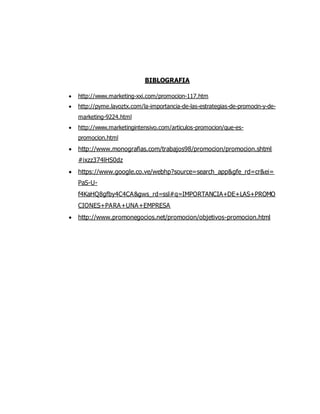 BIBLOGRAFIA
 http://www.marketing-xxi.com/promocion-117.htm
 http://pyme.lavoztx.com/la-importancia-de-las-estrategias-de-promocin-y-de-
marketing-9224.html
 http://www.marketingintensivo.com/articulos-promocion/que-es-
promocion.html
 http://www.monografias.com/trabajos98/promocion/promocion.shtml
#ixzz374lHS0dz
 https://www.google.co.ve/webhp?source=search_app&gfe_rd=cr&ei=
PaS-U-
f4KaHQ8gfby4C4CA&gws_rd=ssl#q=IMPORTANCIA+DE+LAS+PROMO
CIONES+PARA+UNA+EMPRESA
 http://www.promonegocios.net/promocion/objetivos-promocion.html
 