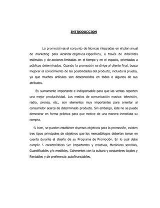 INTRODUCCION
La promoción es el conjunto de técnicas integradas en el plan anual
de marketing para alcanzar objetivos específicos, a través de diferentes
estímulos y de acciones limitadas en el tiempo y en el espacio, orientadas a
públicos determinados. Cuando la promoción se dirige al cliente final, busca
mejorar el conocimiento de las posibilidades del producto, incluida la prueba,
ya que muchos artículos son desconocidos en todos o algunos de sus
atributos.
Es sumamente importante e indispensable para que las ventas reporten
una mejor productividad. Los medios de comunicación masiva: televisión,
radio, prensa, etc., son elementos muy importantes para orientar al
consumidor acerca de determinado producto. Sin embargo, éste no se puede
demostrar en forma práctica para que motive de una manera inmediata su
compra.
Si bien, se pueden establecer diversos objetivos para la promoción, existen
tres tipos principales de objetivos que los mercadólogos deberían tomar en
cuenta durante el diseño de su Programa de Promoción. En lo cual debe
cumplir 5 características Ser Impactantes y creativas, Mecánicas sencillas,
Cuantificables y/o medibles, Coherentes con la cultura y costumbres locales y
Rentables y de preferencia autofinanciables.
 