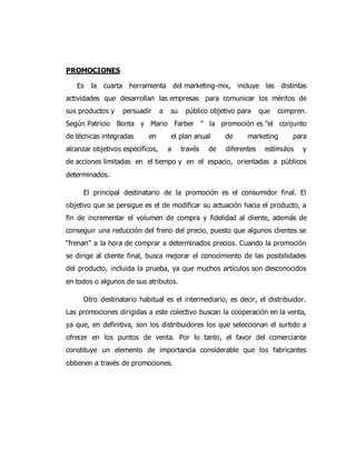 PROMOCIONES
Es la cuarta herramienta del marketing-mix, incluye las distintas
actividades que desarrollan las empresas para comunicar los méritos de
sus productos y persuadir a su público objetivo para que compren.
Según Patricio Bonta y Mario Farber " la promoción es "el conjunto
de técnicas integradas en el plan anual de marketing para
alcanzar objetivos específicos, a través de diferentes estímulos y
de acciones limitadas en el tiempo y en el espacio, orientadas a públicos
determinados.
El principal destinatario de la promoción es el consumidor final. El
objetivo que se persigue es el de modificar su actuación hacia el producto, a
fin de incrementar el volumen de compra y fidelidad al cliente, además de
conseguir una reducción del freno del precio, puesto que algunos clientes se
“frenan” a la hora de comprar a determinados precios. Cuando la promoción
se dirige al cliente final, busca mejorar el conocimiento de las posibilidades
del producto, incluida la prueba, ya que muchos artículos son desconocidos
en todos o algunos de sus atributos.
Otro destinatario habitual es el intermediario, es decir, el distribuidor.
Las promociones dirigidas a este colectivo buscan la cooperación en la venta,
ya que, en definitiva, son los distribuidores los que seleccionan el surtido a
ofrecer en los puntos de venta. Por lo tanto, el favor del comerciante
constituye un elemento de importancia considerable que los fabricantes
obtienen a través de promociones.
 
