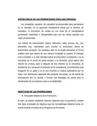 IMPORTANCIA DE LAS PROMOCIONES PARA UNA EMPRESA.
Las compañías requieren de campañas promocionales para permanecer
en el mercado. En la aguerrida competencia actual por el dominio de
mercados, la promoción de ventas es una rama de la mercadotecnia
sumamente importante e indispensable para que las ventas reporten una
mejor productividad.
Los medios de comunicación masiva: televisión, radio, prensa, etc., son
elementos muy importantes para orientar al consumidor acerca de
determinado producto. Sin embargo, éste no se puede demostrar en forma
práctica para que motive de una manera inmediata su compra. El mensaje
crea curiosidad, y si este mensaje motiva al consumidor a comprarlo y no lo
encuentra en el punto de venta cercano a su domicilio, quizá realice otro
intento de compra, pero si después de dos intentos no lo encuentra, se
olvidará de él y comprará el producto de la competencia, convirtiéndose esta
erogación en un gasto y no en una inversión en medios publicitarios por no
haber una distribución adecuada del producto anunciado, es ahí donde las
promociones son un auxiliar y forman una estrategia de ventas para la
introducción de un producto nuevo o ya establecido.
OBJETIVOS DE LAS PROMOCIONES
 Principales Objetivos de la Promoción:
Si bien, se pueden establecer diversos objetivos para la promoción, existen
tres tipos principales de objetivos que los mercadólogos deberían tomar en
cuenta durante el diseño de su Programa de Promoción.
 