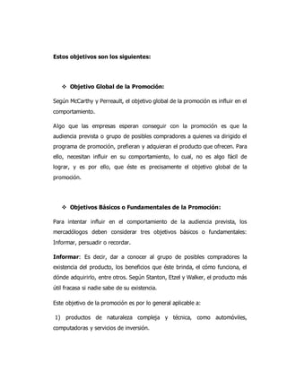 Estos objetivos son los siguientes:
 Objetivo Global de la Promoción:
Según McCarthy y Perreault, el objetivo global de la promoción es influir en el
comportamiento.
Algo que las empresas esperan conseguir con la promoción es que la
audiencia prevista o grupo de posibles compradores a quienes va dirigido el
programa de promoción, prefieran y adquieran el producto que ofrecen. Para
ello, necesitan influir en su comportamiento, lo cual, no es algo fácil de
lograr, y es por ello, que éste es precisamente el objetivo global de la
promoción.
 Objetivos Básicos o Fundamentales de la Promoción:
Para intentar influir en el comportamiento de la audiencia prevista, los
mercadólogos deben considerar tres objetivos básicos o fundamentales:
Informar, persuadir o recordar.
Informar: Es decir, dar a conocer al grupo de posibles compradores la
existencia del producto, los beneficios que éste brinda, el cómo funciona, el
dónde adquirirlo, entre otros. Según Stanton, Etzel y Walker, el producto más
útil fracasa si nadie sabe de su existencia.
Este objetivo de la promoción es por lo general aplicable a:
1) productos de naturaleza compleja y técnica, como automóviles,
computadoras y servicios de inversión.
 