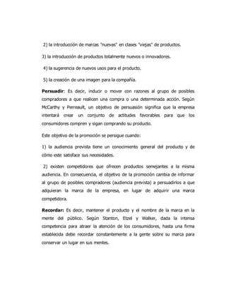2) la introducción de marcas "nuevas" en clases "viejas" de productos.
3) la introducción de productos totalmente nuevos o innovadores.
4) la sugerencia de nuevos usos para el producto.
5) la creación de una imagen para la compañía.
Persuadir: Es decir, inducir o mover con razones al grupo de posibles
compradores a que realicen una compra o una determinada acción. Según
McCarthy y Perreault, un objetivo de persuasión significa que la empresa
intentará crear un conjunto de actitudes favorables para que los
consumidores compren y sigan comprando su producto.
Este objetivo de la promoción se persigue cuando:
1) la audiencia prevista tiene un conocimiento general del producto y de
cómo este satisface sus necesidades.
2) existen competidores que ofrecen productos semejantes a la misma
audiencia. En consecuencia, el objetivo de la promoción cambia de informar
al grupo de posibles compradores (audiencia prevista) a persuadirlos a que
adquieran la marca de la empresa, en lugar de adquirir una marca
competidora.
Recordar: Es decir, mantener el producto y el nombre de la marca en la
mente del público. Según Stanton, Etzel y Walker, dada la intensa
competencia para atraer la atención de los consumidores, hasta una firma
establecida debe recordar constantemente a la gente sobre su marca para
conservar un lugar en sus mentes.
 