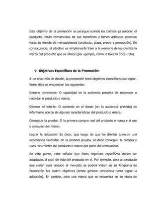Este objetivo de la promoción se persigue cuando los clientes ya conocen el
producto, están convencidos de sus beneficios y tienen actitudes positivas
hacia su mezcla de mercadotecnia (producto, plaza, precio y promoción). En
consecuencia, el objetivo es simplemente traer a la memoria de los clientes la
marca del producto que se ofrece (por ejemplo, como lo hace la Coca Cola).
 Objetivos Específicos de la Promoción:
A un nivel más de detalle, la promoción tiene objetivos específicos que lograr.
Entre ellos se encuentran los siguientes:
Generar conciencia: O capacidad en la audiencia prevista de reconocer o
recordar el producto o marca.
Obtener el interés: O aumento en el deseo (en la audiencia prevista) de
informarse acerca de algunas características del producto o marca.
Conseguir la prueba: O la primera compra real del producto o marca y el uso
o consumo del mismo.
Lograr la adopción: Es decir, que luego de que los clientes tuvieron una
experiencia favorable en la primera prueba, se debe conseguir la compra y
usos recurrentes del producto o marca por parte del consumidor.
En este punto, cabe señalar que éstos objetivos específicos deben ser
adaptados al ciclo de vida del producto en sí. Por ejemplo, para un producto
que recién será lanzado al mercado se podría incluir en su Programa de
Promoción los cuatro objetivos (desde generar conciencia hasta lograr la
adopción). En cambio, para una marca que se encuentra en su etapa de
 