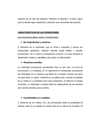 madurez tal vez solo sea necesario "mantener la adopción", es decir, lograr
que los clientes sigan comprando y haciendo usos recurrentes del producto.
CARACTERISTICAS DE LAS PROMOCIONES
Las promociones deben cumplir 5 características:
 Ser Impactantes y creativas
A diferencia de la publicidad, que se limita a empresas o marcas con
presupuestos generosos, cualquier empresa puede diseñar y ejecutar
promociones. Por lo mismo la competencia es férrea y se hace necesario el
pensamiento creativo y estratégico para lograr un diferenciador.
 Mecánicas sencillas
La creatividad promocional normalmente fluye en dos vías: La forma de
comunicarlas y la mecánica. En mi experiencia he presenciado promociones
tan sofisticadas en su mecánica, que fallan en su impacto. Cuando una marca
nos pide llenar un cupón, inscribirlo en una página web o revisar el resultado
de un sorteo en un periódico que nunca compramos, es señal de un fracaso
anunciado. La creatividad e impacto debe ser independiente de una atractiva
pero sencilla mecánica para el cliente.
 Cuantificables y/o medibles
A diferencia de los medios ATL, las promociones tienen la posibilidad de
medirse, tanto en su impacto en ventas como en su retorno de inversión. Es
 