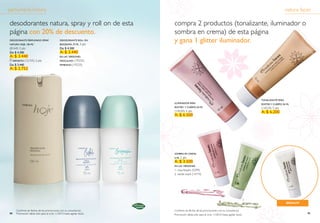 perfumería natura                                                                                                                                                      natura faces

desodorantes natura, spray y roll on de esta                                  compra 2 productos (tonalizante, iluminador o
página con 20% de descuento.                                                  sombra en crema) de esta página
DeSODORANte PeRfuMADO SPRAy
NAtuRA HOje, 100 Ml*
                                               DeSODORANte ROll ON
                                               biOgRAfiA, 75 Ml 3   pts
                                                                              y gana 1 glitter iluminador.
(8164) 3 pts                                   De: $ 4.300
De: $ 4.300                                    A: $ 3.440
A: $ 3.440                                     eN lAS veRSiONeS:
     RePueStO (12155)   2 pts                  MASCuliNO (19232)
De: $ 3.440                                    feMeNiNO (19233)
A: $ 2.752




                                                                                                                                                    tONAlizANte PARA
                                                                              iluMiNADOR PARA                                                       ROStRO y CueRPO, 50 Ml
                                                                              ROStRO y CueRPO, 50 Ml                                                (14224) 5 pts
                                                                              (14220) 5 pts                                                         A: $ 6.200
                                                                              A: $ 6.500




                                                                              SOMbRA eN CReMA,
                                                                              6 Ml 2   pts
                                                                              A: $ 3.500
                                                                              eN lAS veRSiONeS:
                                                                              1. rosa biquini (5299)
                                                                              2. verde maré (14719)


                                                                                                                  1




                                                                                                                                                2
                                                                          *
                                                                                                                                                                       ¡regalo!

       Confirme las fechas de las promociones con su consultor(a)             Confirme las fechas de las promociones con su consultor(a)
94     Promoción válida sólo para el ciclo 11/2010 hasta agotar stock.        Promoción válida sólo para el ciclo 11/2010 hasta agotar stock.                                     95
 